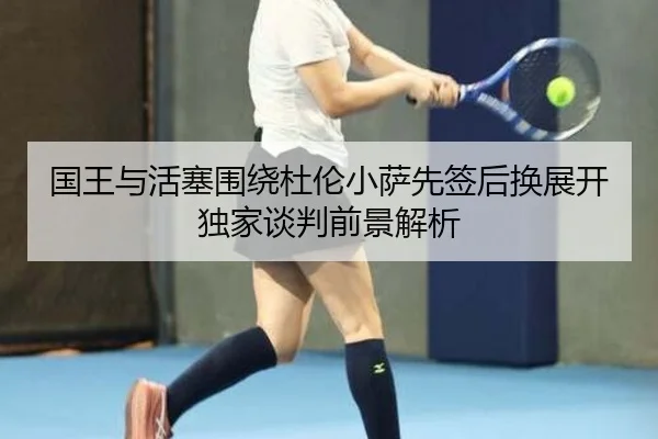 国王与活塞围绕杜伦小萨先签后换展开独家谈判前景解析